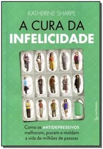 A cura da infelicidade - Como os antidepressivos melhoram, pioram e moldam a vida de milhões de pessoas